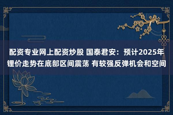 配资专业网上配资炒股 国泰君安：预计2025年锂价走势在底部区间震荡 有较强反弹机会和空间