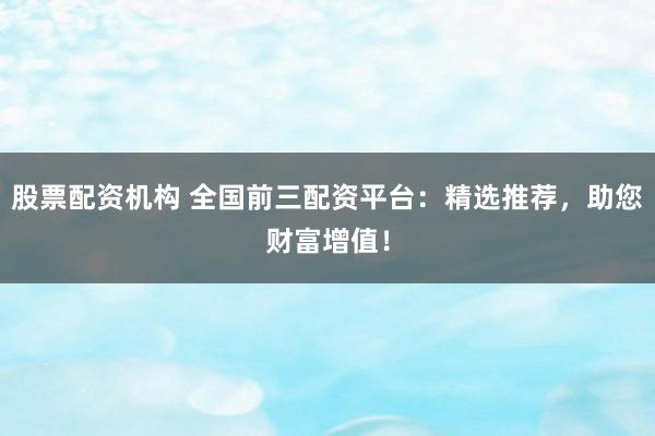 股票配资机构 全国前三配资平台：精选推荐，助您财富增值！