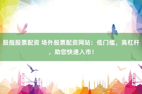 股指股票配资 场外股票配资网站：低门槛，高杠杆，助您快速入市！