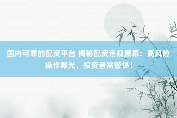 国内可靠的配资平台 揭秘配资违规黑幕：高风险操作曝光，投资者需警惕！
