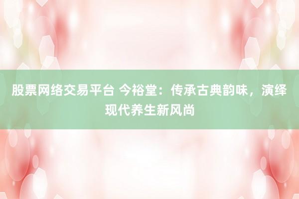 股票网络交易平台 今裕堂：传承古典韵味，演绎现代养生新风尚