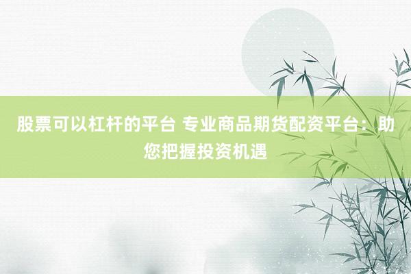 股票可以杠杆的平台 专业商品期货配资平台：助您把握投资机遇