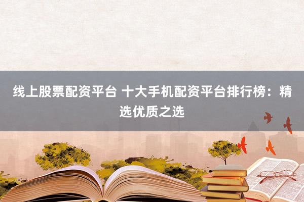线上股票配资平台 十大手机配资平台排行榜：精选优质之选