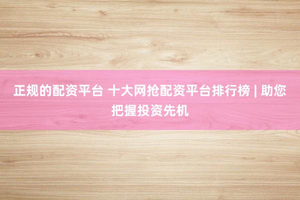 正规的配资平台 十大网抢配资平台排行榜 | 助您把握投资先机