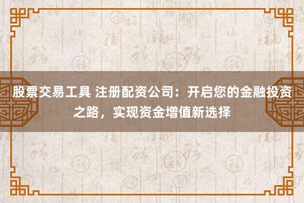 股票交易工具 注册配资公司：开启您的金融投资之路，实现资金增值新选择