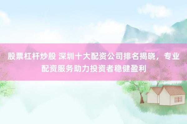 股票杠杆炒股 深圳十大配资公司排名揭晓，专业配资服务助力投资者稳健盈利