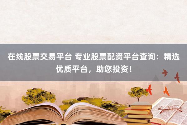 在线股票交易平台 专业股票配资平台查询：精选优质平台，助您投资！
