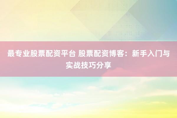 最专业股票配资平台 股票配资博客：新手入门与实战技巧分享