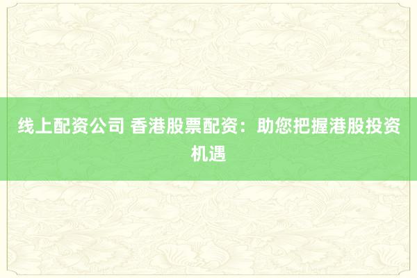 线上配资公司 香港股票配资：助您把握港股投资机遇