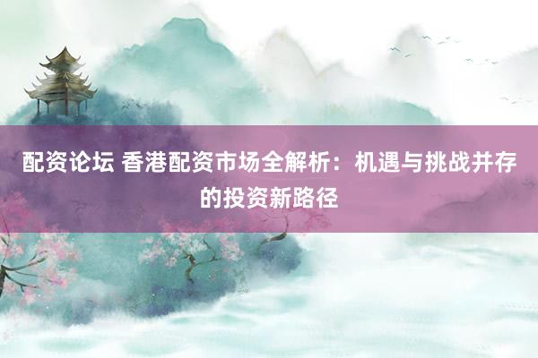配资论坛 香港配资市场全解析：机遇与挑战并存的投资新路径