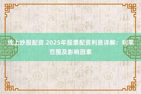 线上炒股配资 2025年股票配资利息详解：利率范围及影响因素