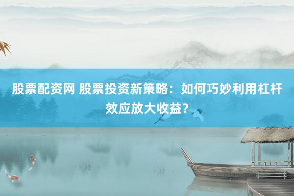 股票配资网 股票投资新策略：如何巧妙利用杠杆效应放大收益？