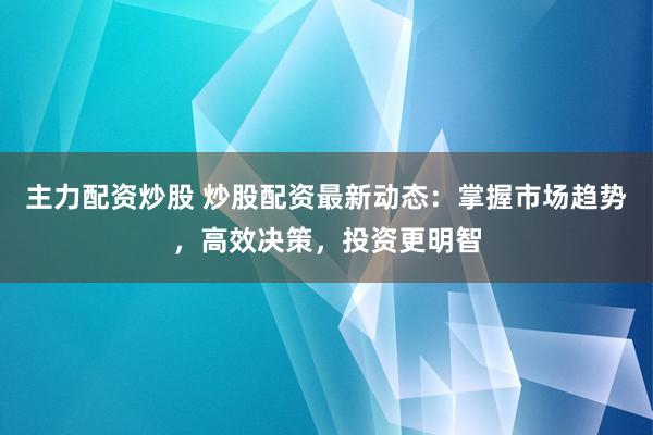 主力配资炒股 炒股配资最新动态：掌握市场趋势，高效决策，投资更明智