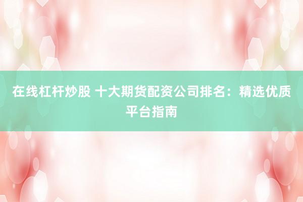 在线杠杆炒股 十大期货配资公司排名：精选优质平台指南