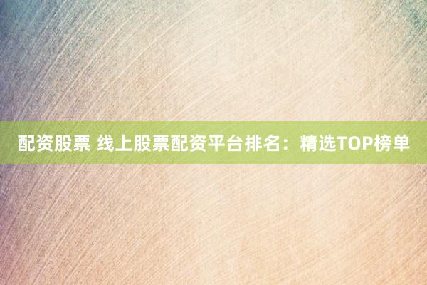 配资股票 线上股票配资平台排名：精选TOP榜单