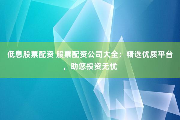 低息股票配资 股票配资公司大全：精选优质平台，助您投资无忧