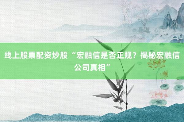 线上股票配资炒股 “宏融信是否正规？揭秘宏融信公司真相”