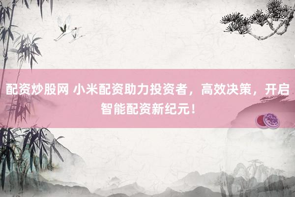 配资炒股网 小米配资助力投资者，高效决策，开启智能配资新纪元！