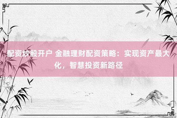 配资炒股开户 金融理财配资策略：实现资产最大化，智慧投资新路径
