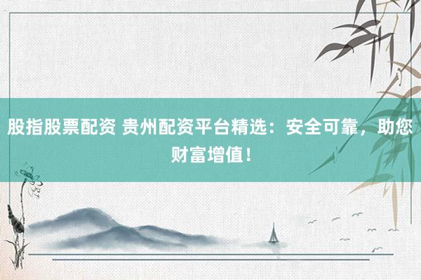 股指股票配资 贵州配资平台精选：安全可靠，助您财富增值！