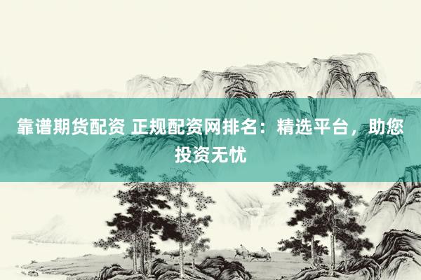 靠谱期货配资 正规配资网排名：精选平台，助您投资无忧