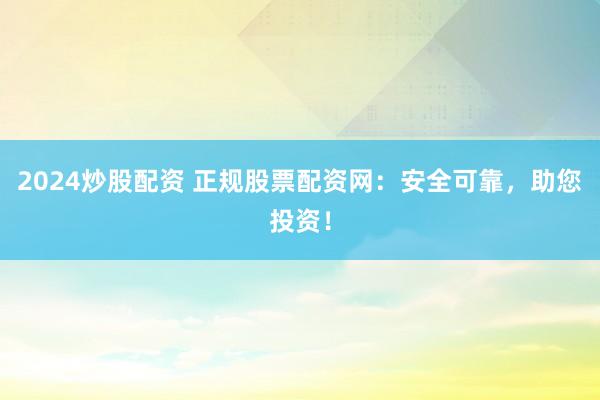 2024炒股配资 正规股票配资网：安全可靠，助您投资！