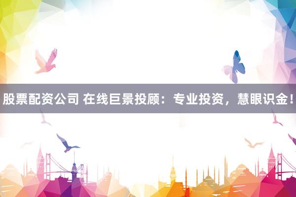 股票配资公司 在线巨景投顾：专业投资，慧眼识金！