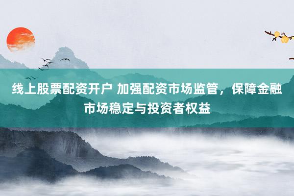 线上股票配资开户 加强配资市场监管，保障金融市场稳定与投资者权益