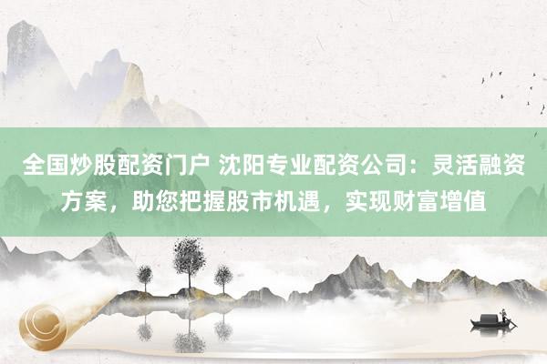全国炒股配资门户 沈阳专业配资公司：灵活融资方案，助您把握股市机遇，实现财富增值