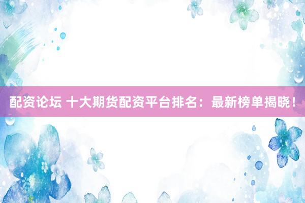 配资论坛 十大期货配资平台排名：最新榜单揭晓！