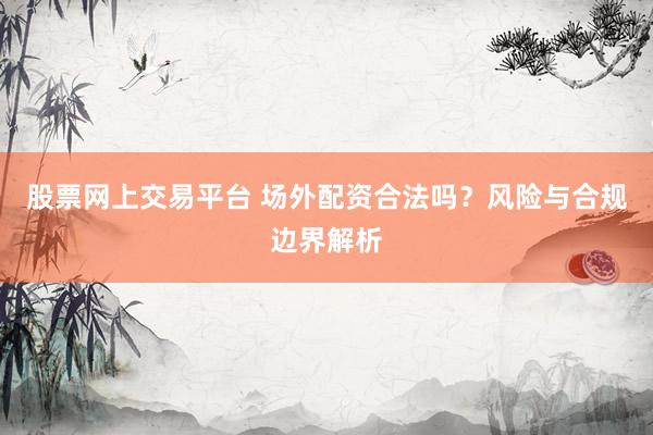 股票网上交易平台 场外配资合法吗？风险与合规边界解析