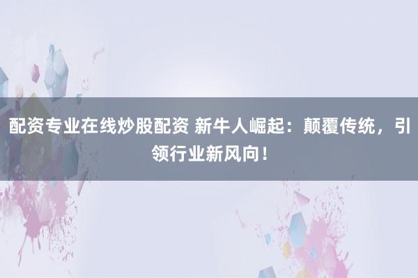 配资专业在线炒股配资 新牛人崛起：颠覆传统，引领行业新风向！