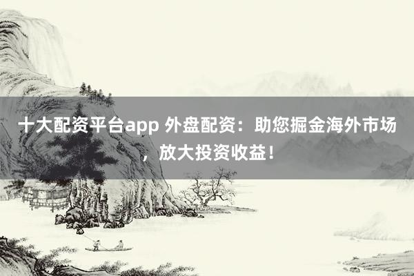 十大配资平台app 外盘配资：助您掘金海外市场，放大投资收益！