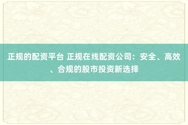正规的配资平台 正规在线配资公司：安全、高效、合规的股市投资新选择