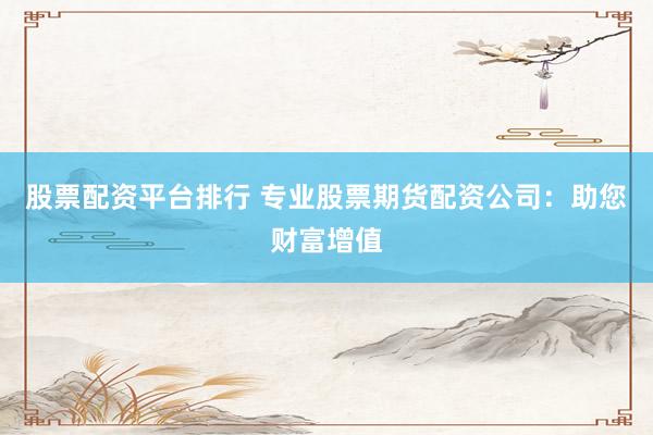 股票配资平台排行 专业股票期货配资公司：助您财富增值