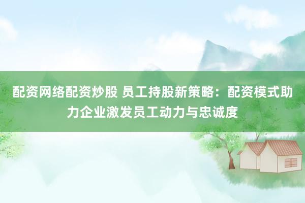 配资网络配资炒股 员工持股新策略：配资模式助力企业激发员工动力与忠诚度