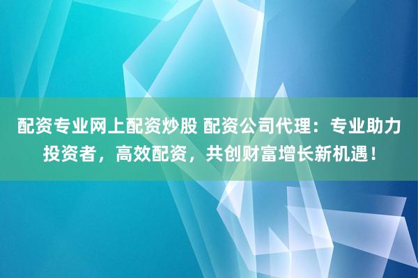 配资专业网上配资炒股 配资公司代理：专业助力投资者，高效配资，共创财富增长新机遇！