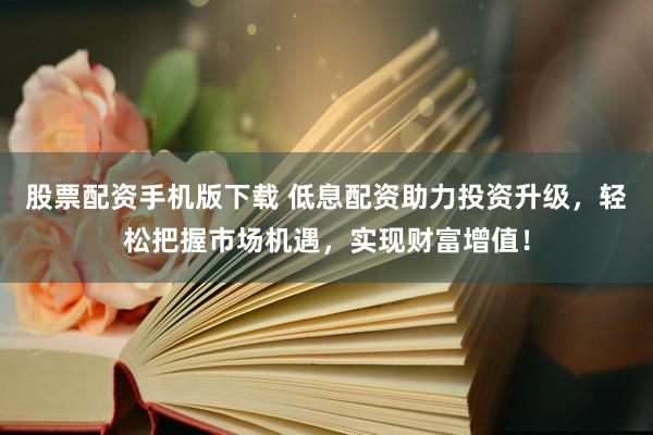 股票配资手机版下载 低息配资助力投资升级，轻松把握市场机遇，实现财富增值！