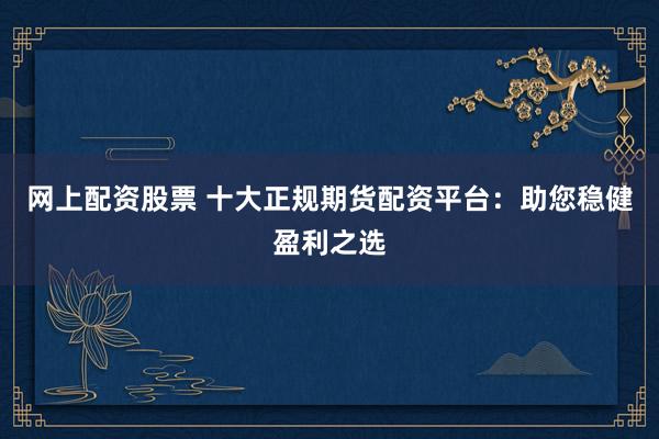 网上配资股票 十大正规期货配资平台：助您稳健盈利之选