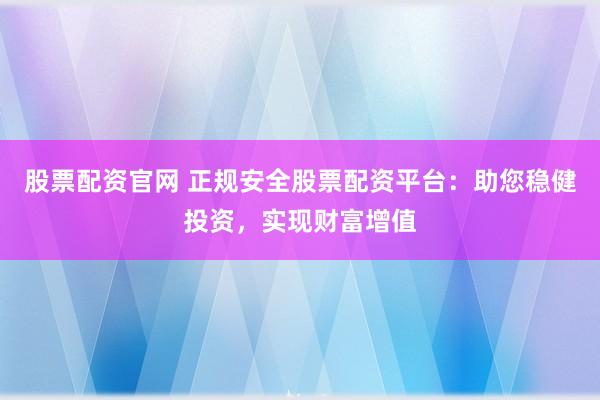 股票配资官网 正规安全股票配资平台：助您稳健投资，实现财富增值