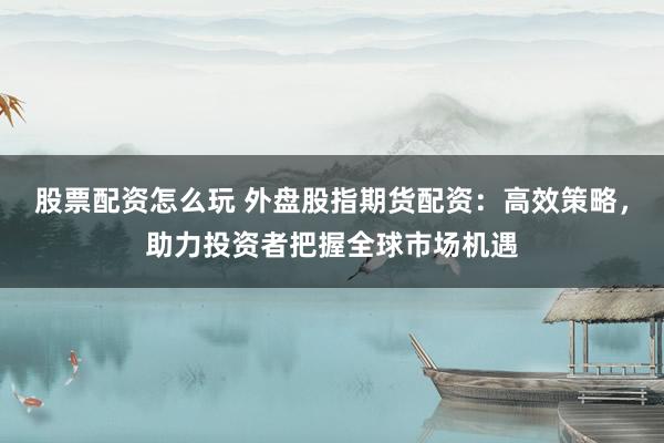 股票配资怎么玩 外盘股指期货配资：高效策略，助力投资者把握全球市场机遇