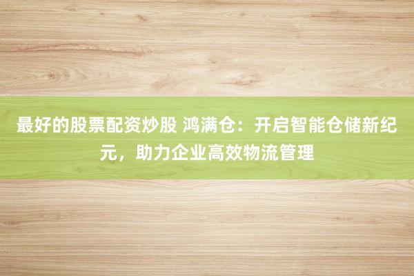 最好的股票配资炒股 鸿满仓：开启智能仓储新纪元，助力企业高效物流管理