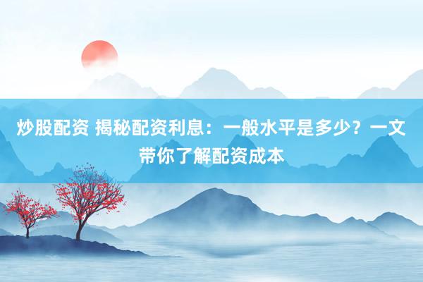 炒股配资 揭秘配资利息：一般水平是多少？一文带你了解配资成本