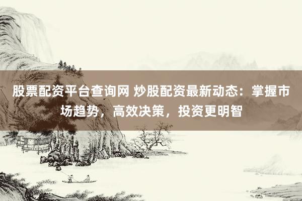股票配资平台查询网 炒股配资最新动态：掌握市场趋势，高效决策，投资更明智