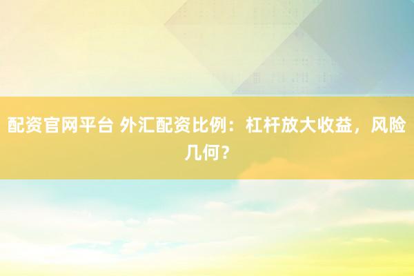 配资官网平台 外汇配资比例：杠杆放大收益，风险几何？
