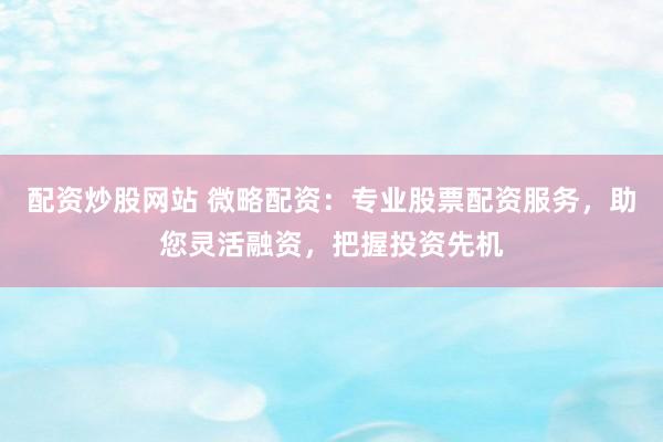配资炒股网站 微略配资：专业股票配资服务，助您灵活融资，把握投资先机