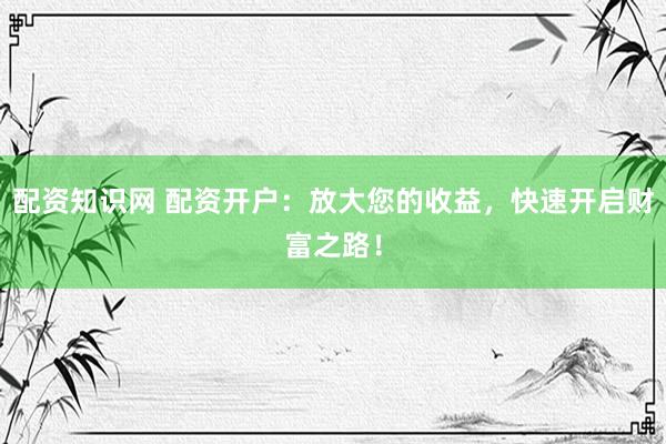 配资知识网 配资开户：放大您的收益，快速开启财富之路！