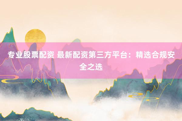 专业股票配资 最新配资第三方平台：精选合规安全之选