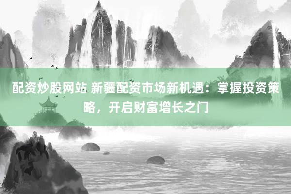配资炒股网站 新疆配资市场新机遇：掌握投资策略，开启财富增长之门