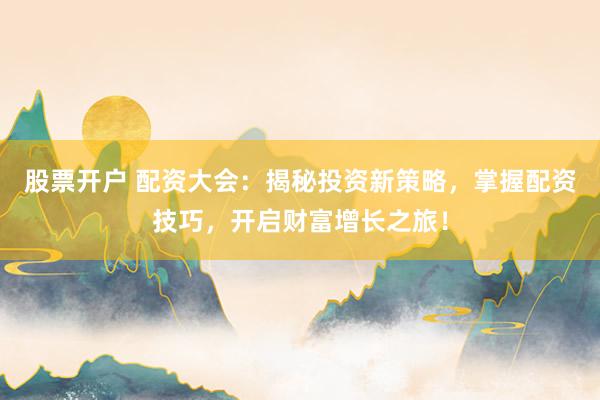 股票开户 配资大会：揭秘投资新策略，掌握配资技巧，开启财富增长之旅！